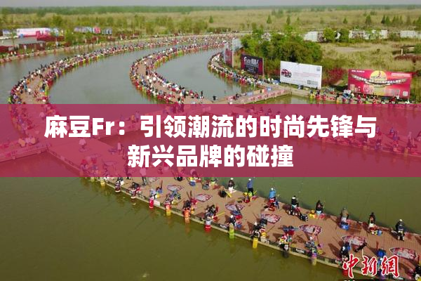 麻豆Fr：引领潮流的时尚先锋与新兴品牌的碰撞