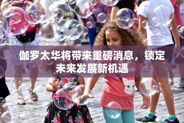 伽罗太华将带来重磅消息，锁定未来发展新机遇