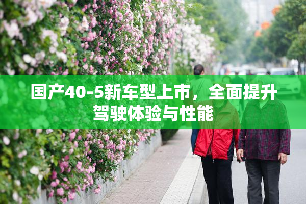 国产40-5新车型上市，全面提升驾驶体验与性能