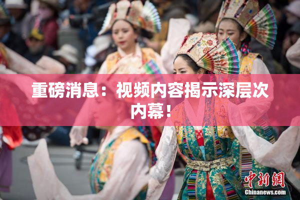 重磅消息：视频内容揭示深层次内幕！