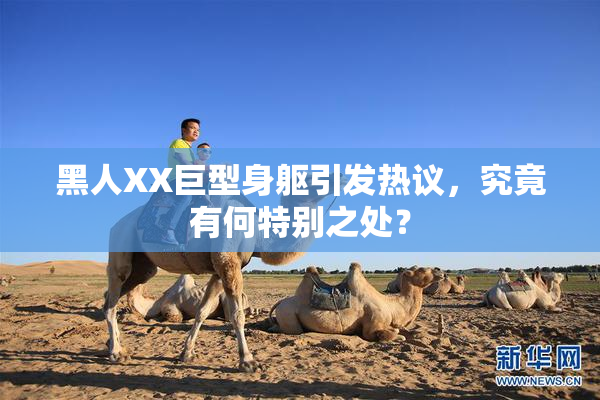 黑人XX巨型身躯引发热议，究竟有何特别之处？