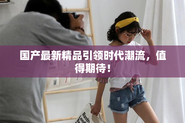 国产最新精品引领时代潮流，值得期待！