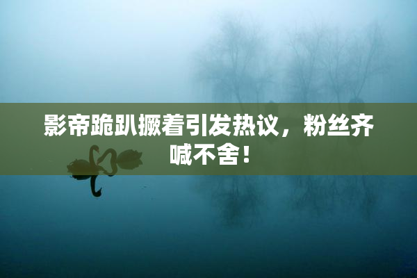影帝跪趴撅着引发热议，粉丝齐喊不舍！
