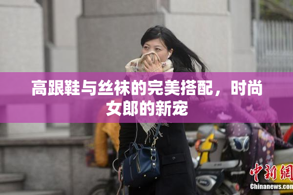 高跟鞋与丝袜的完美搭配，时尚女郎的新宠