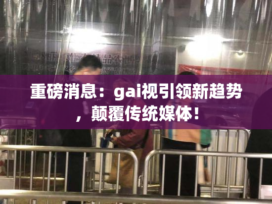 重磅消息：gai视引领新趋势，颠覆传统媒体！