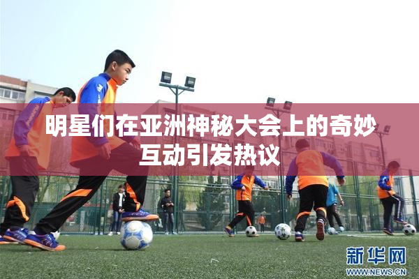 明星们在亚洲神秘大会上的奇妙互动引发热议