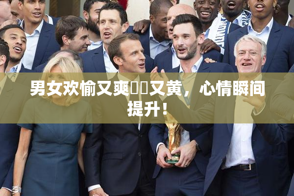 男女欢愉又爽❌‌又黄，心情瞬间提升！