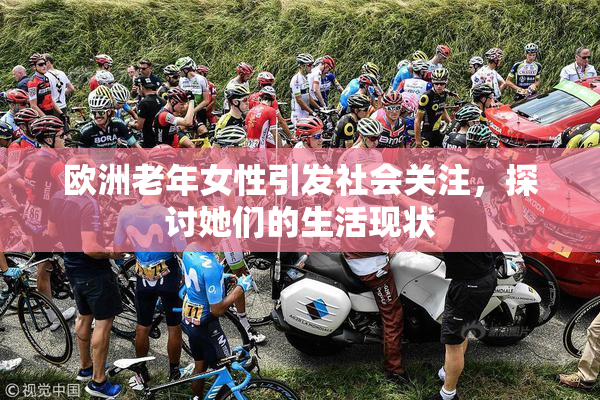 欧洲老年女性引发社会关注，探讨她们的生活现状