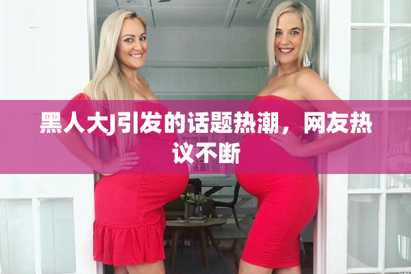 黑人大J引发的话题热潮，网友热议不断