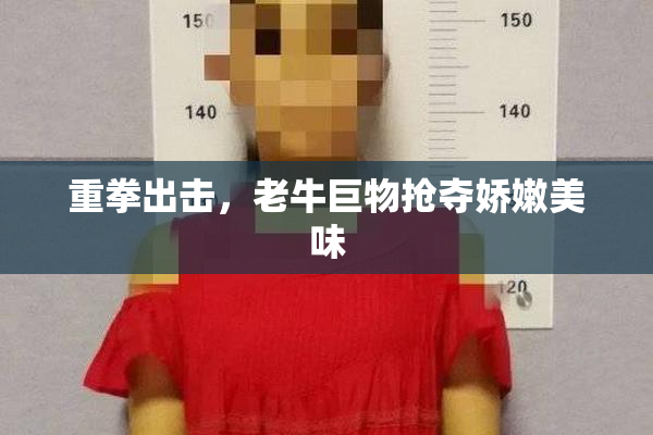 重拳出击，老牛巨物抢夺娇嫩美味
