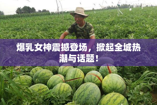 爆乳女神震撼登场，掀起全城热潮与话题！