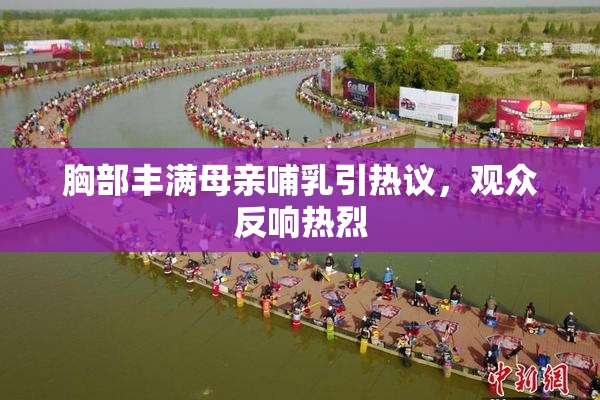 胸部丰满母亲哺乳引热议，观众反响热烈