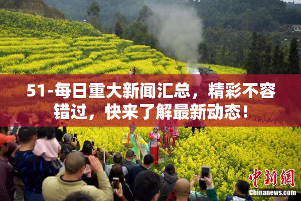 51-每日重大新闻汇总，精彩不容错过，快来了解最新动态！