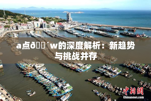 a点🔴w的深度解析：新趋势与挑战并存