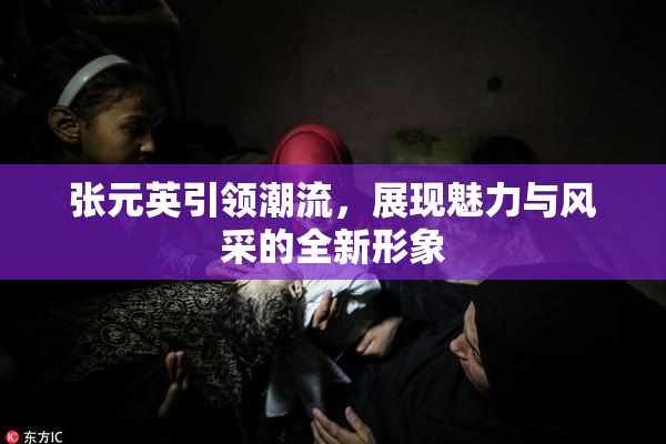 张元英引领潮流，展现魅力与风采的全新形象