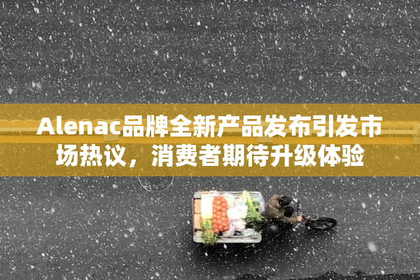 Alenac品牌全新产品发布引发市场热议，消费者期待升级体验