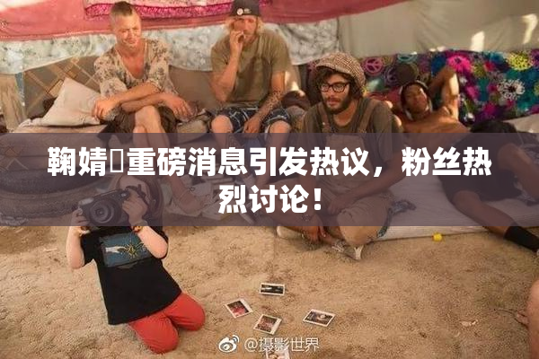 鞠婧祎重磅消息引发热议，粉丝热烈讨论！
