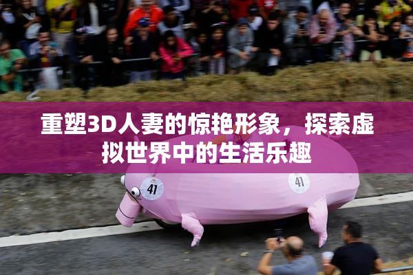 重塑3D人妻的惊艳形象，探索虚拟世界中的生活乐趣