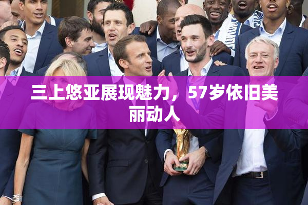 三上悠亚展现魅力，57岁依旧美丽动人