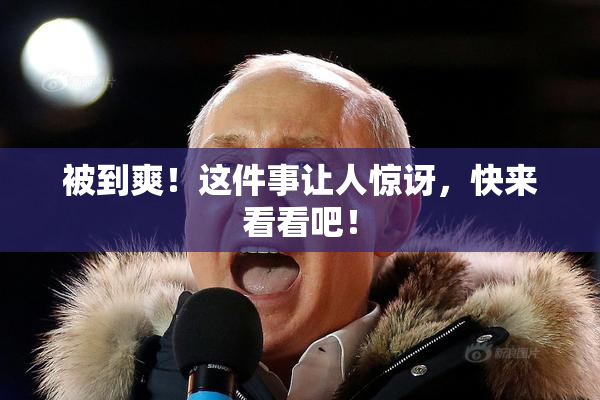 被到爽！这件事让人惊讶，快来看看吧！