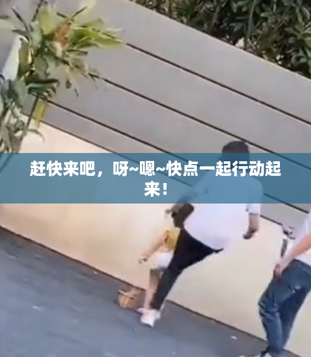 赶快来吧，呀~嗯~快点一起行动起来！