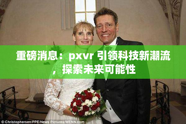 重磅消息：pxvr 引领科技新潮流，探索未来可能性