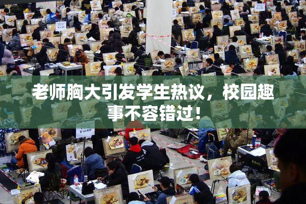 老师胸大引发学生热议，校园趣事不容错过！