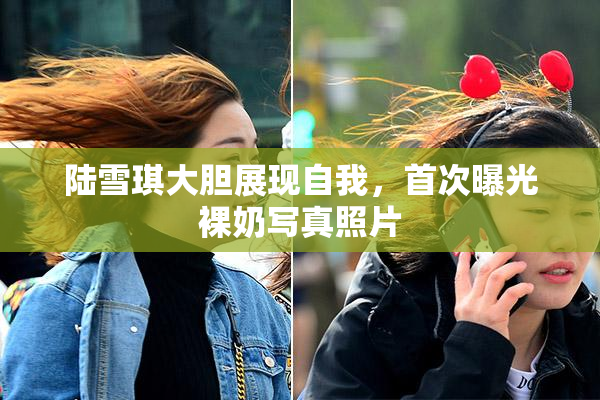 陆雪琪大胆展现自我，首次曝光裸奶写真照片