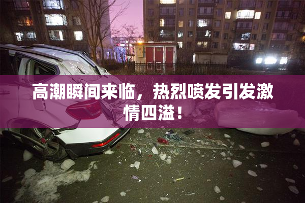 高潮瞬间来临，热烈喷发引发激情四溢！
