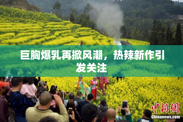 巨胸爆乳再掀风潮，热辣新作引发关注