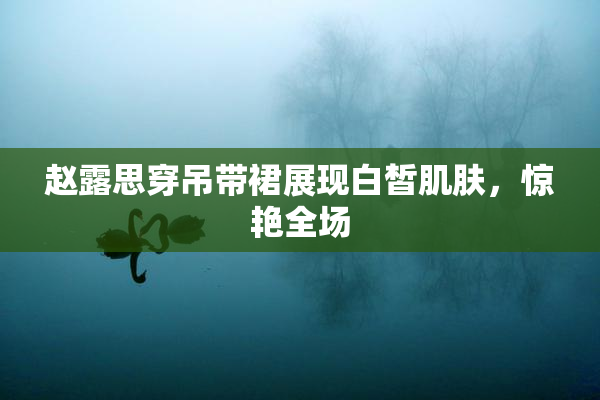 赵露思穿吊带裙展现白皙肌肤，惊艳全场