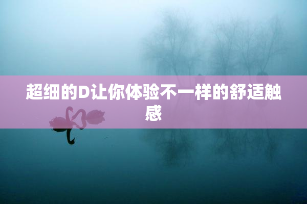 超细的D让你体验不一样的舒适触感