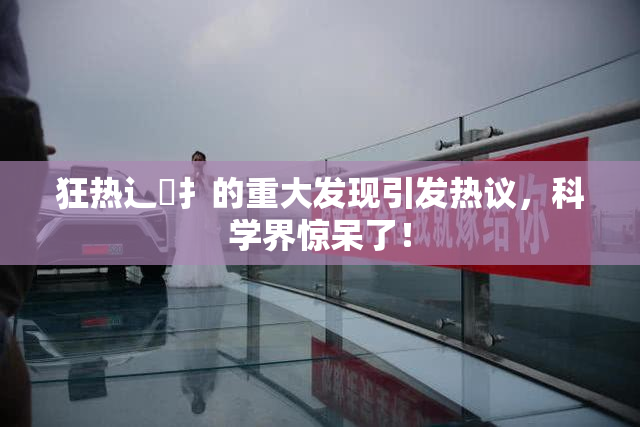 狂热辶喿扌的重大发现引发热议，科学界惊呆了！