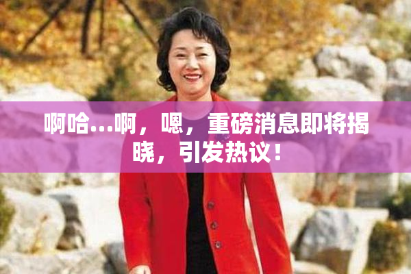 啊哈…啊，嗯，重磅消息即将揭晓，引发热议！