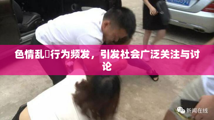 色情乱婬行为频发，引发社会广泛关注与讨论