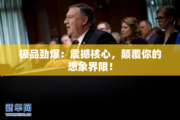 极品劲爆：震撼核心，颠覆你的想象界限！