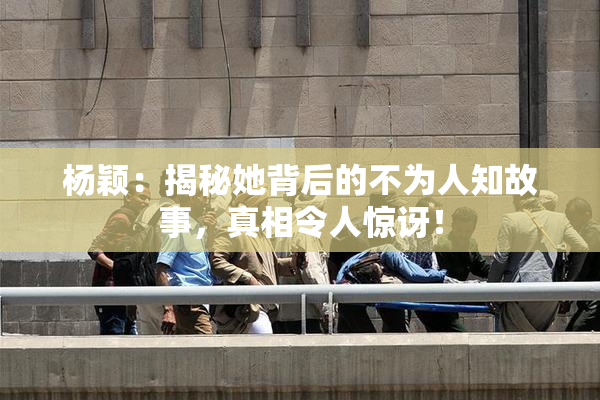 杨颖：揭秘她背后的不为人知故事，真相令人惊讶！