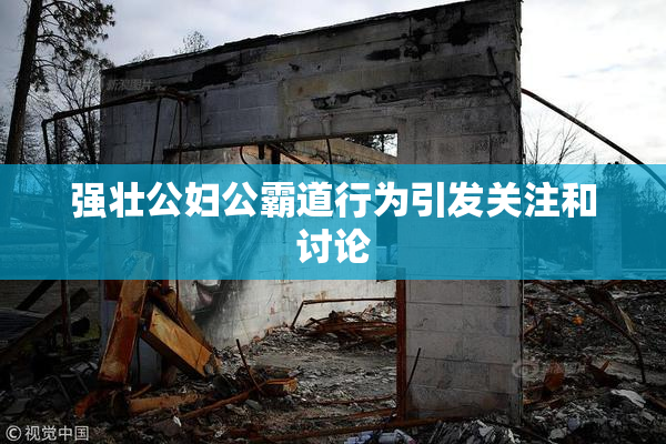 强壮公妇公霸道行为引发关注和讨论