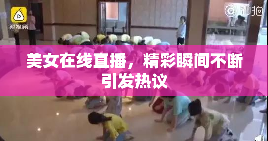 美女在线直播，精彩瞬间不断引发热议