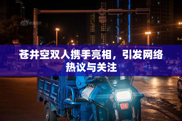 苍井空双人携手亮相，引发网络热议与关注
