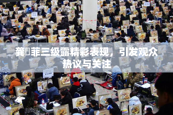 龚玥菲三级露精彩表现，引发观众热议与关注