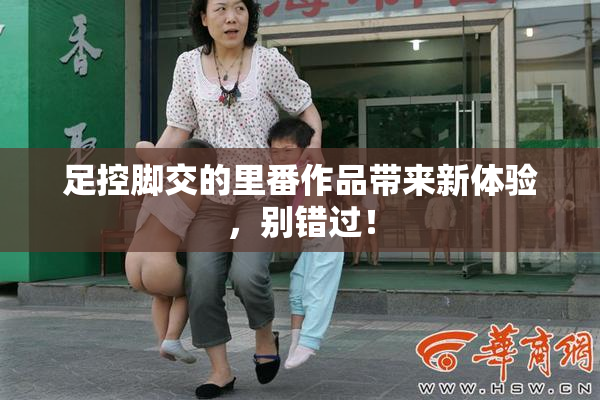 足控脚交的里番作品带来新体验，别错过！