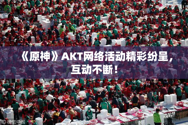 《原神》AKT网络活动精彩纷呈，互动不断！