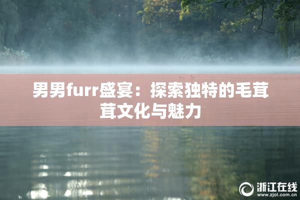 男男furr盛宴：探索独特的毛茸茸文化与魅力