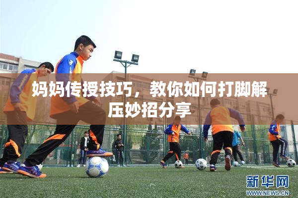 妈妈传授技巧，教你如何打脚解压妙招分享