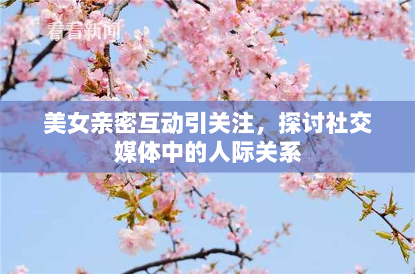 美女亲密互动引关注，探讨社交媒体中的人际关系