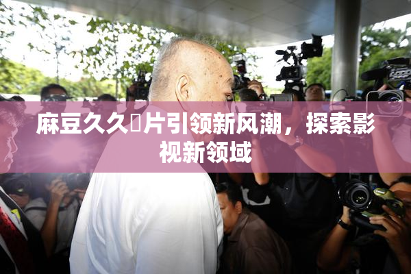 麻豆久久婬片引领新风潮，探索影视新领域