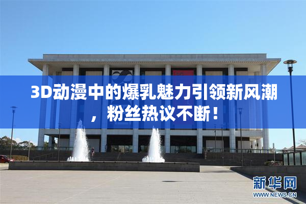 3D动漫中的爆乳魅力引领新风潮，粉丝热议不断！
