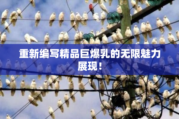 重新编写精品巨爆乳的无限魅力展现！