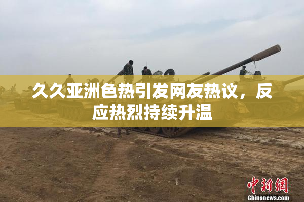 久久亚洲色热引发网友热议，反应热烈持续升温